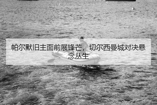 帕尔默旧主面前展锋芒，切尔西曼城对决悬念丛生